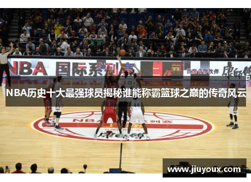 NBA历史十大最强球员揭秘谁能称霸篮球之巅的传奇风云