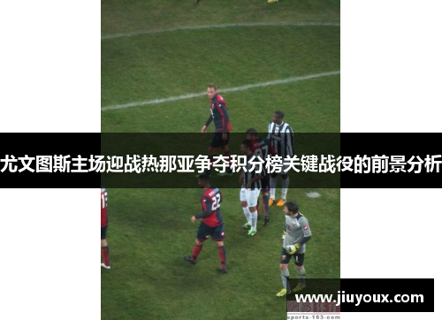 尤文图斯主场迎战热那亚争夺积分榜关键战役的前景分析