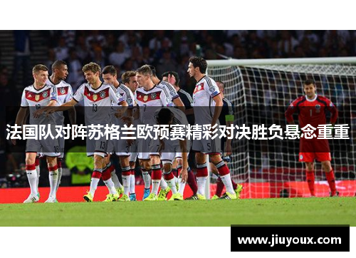 法国队对阵苏格兰欧预赛精彩对决胜负悬念重重