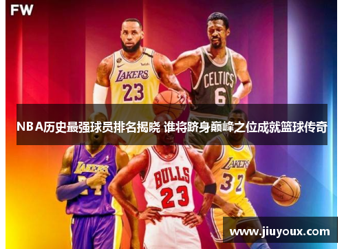 NBA历史最强球员排名揭晓 谁将跻身巅峰之位成就篮球传奇