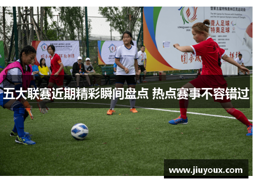 五大联赛近期精彩瞬间盘点 热点赛事不容错过