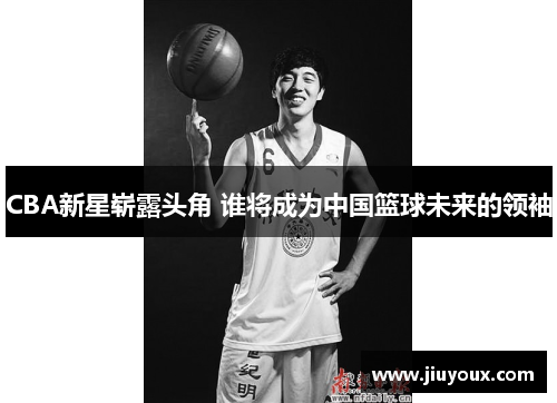CBA新星崭露头角 谁将成为中国篮球未来的领袖