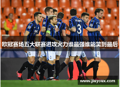 欧冠赛场五大联赛进攻火力谁最强谁能笑到最后
