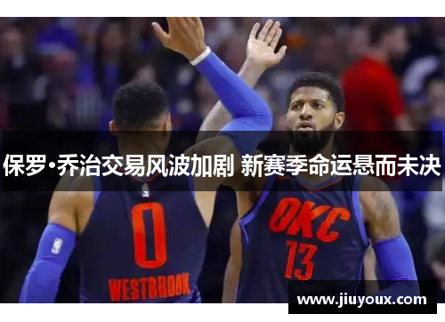 保罗·乔治交易风波加剧 新赛季命运悬而未决