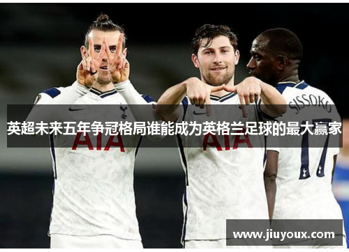 英超未来五年争冠格局谁能成为英格兰足球的最大赢家