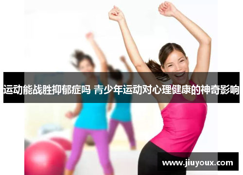 运动能战胜抑郁症吗 青少年运动对心理健康的神奇影响