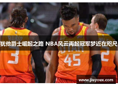犹他爵士崛起之路 NBA风云再起冠军梦近在咫尺